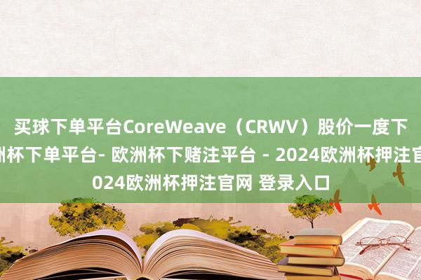 买球下单平台CoreWeave（CRWV）股价一度下落逾5%-欧洲杯下单平台- 欧洲杯下赌注平台 - 2024欧洲杯押注官网 登录入口