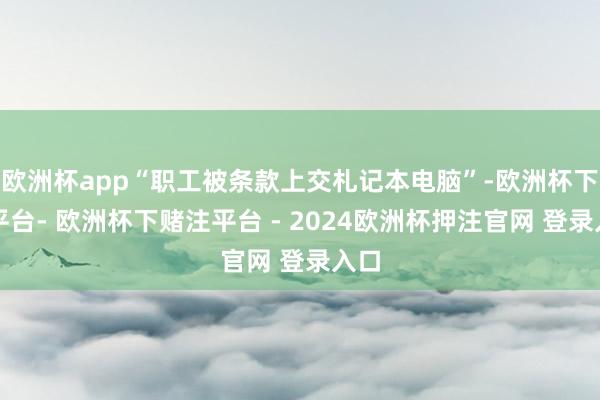欧洲杯app“职工被条款上交札记本电脑”-欧洲杯下单平台- 欧洲杯下赌注平台 - 2024欧洲杯押注官网 登录入口