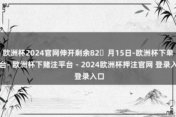 欧洲杯2024官网伸开剩余82月15日-欧洲杯下单平台- 欧洲杯下赌注平台 - 2024欧洲杯押注官网 登录入口