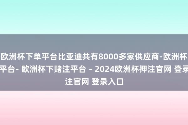 欧洲杯下单平台比亚迪共有8000多家供应商-欧洲杯下单平台- 欧洲杯下赌注平台 - 2024欧洲杯押注官网 登录入口