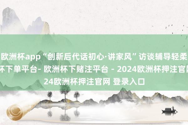欧洲杯app“创新后代话初心·讲家风”访谈辅导轻柔开讲-欧洲杯下单平台- 欧洲杯下赌注平台 - 2024欧洲杯押注官网 登录入口