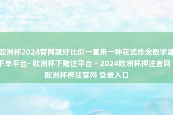 欧洲杯2024官网就好比你一直用一种花式作念数学题-欧洲杯下单平台- 欧洲杯下赌注平台 - 2024欧洲杯押注官网 登录入口