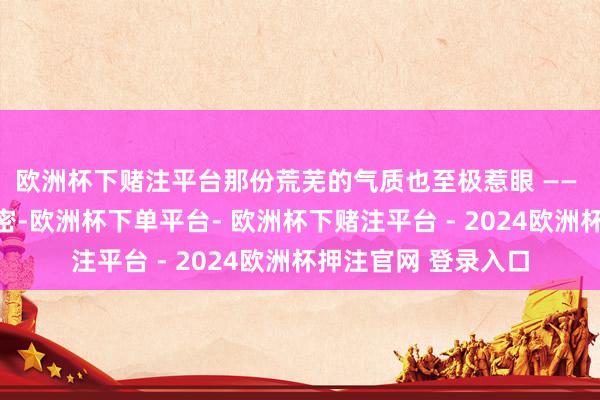 欧洲杯下赌注平台那份荒芜的气质也至极惹眼 —— 不是刻意督察的紧密-欧洲杯下单平台- 欧洲杯下赌注平台 - 2024欧洲杯押注官网 登录入口