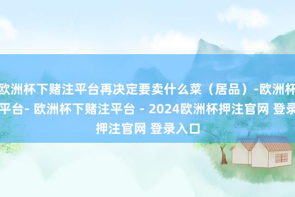 欧洲杯下赌注平台再决定要卖什么菜（居品）-欧洲杯下单平台- 欧洲杯下赌注平台 - 2024欧洲杯押注官网 登录入口
