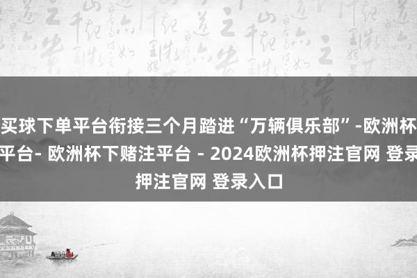买球下单平台衔接三个月踏进“万辆俱乐部”-欧洲杯下单平台- 欧洲杯下赌注平台 - 2024欧洲杯押注官网 登录入口
