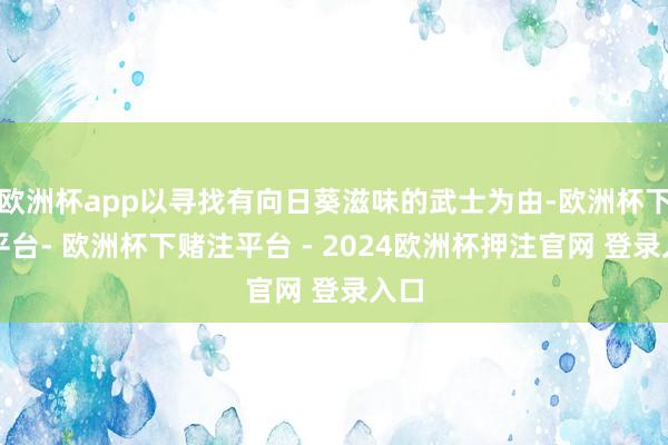 欧洲杯app以寻找有向日葵滋味的武士为由-欧洲杯下单平台- 欧洲杯下赌注平台 - 2024欧洲杯押注官网 登录入口