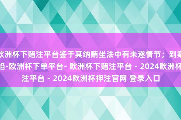 欧洲杯下赌注平台鉴于其纳贿坐法中有未遂情节；到案后确乎供述我方缺陷-欧洲杯下单平台- 欧洲杯下赌注平台 - 2024欧洲杯押注官网 登录入口