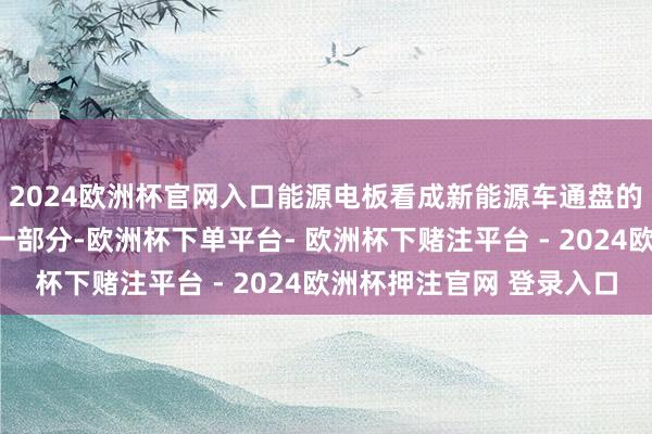 2024欧洲杯官网入口能源电板看成新能源车通盘的零部件中单价最高的一部分-欧洲杯下单平台- 欧洲杯下赌注平台 - 2024欧洲杯押注官网 登录入口