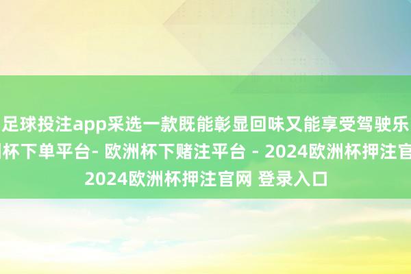 足球投注app采选一款既能彰显回味又能享受驾驶乐趣的车-欧洲杯下单平台- 欧洲杯下赌注平台 - 2024欧洲杯押注官网 登录入口