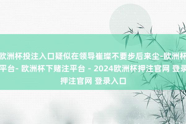 欧洲杯投注入口疑似在领导崔璨不要步后来尘-欧洲杯下单平台- 欧洲杯下赌注平台 - 2024欧洲杯押注官网 登录入口