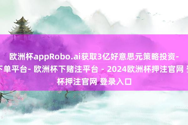 欧洲杯appRobo.ai获取3亿好意思元策略投资-欧洲杯下单平台- 欧洲杯下赌注平台 - 2024欧洲杯押注官网 登录入口
