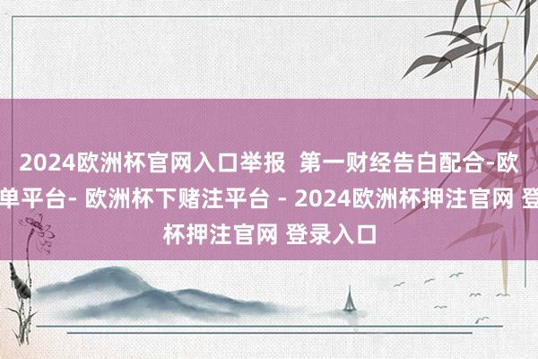 2024欧洲杯官网入口举报  第一财经告白配合-欧洲杯下单平台- 欧洲杯下赌注平台 - 2024欧洲杯押注官网 登录入口