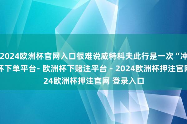 2024欧洲杯官网入口很难说威特科夫此行是一次“冲破”-欧洲杯下单平台- 欧洲杯下赌注平台 - 2024欧洲杯押注官网 登录入口