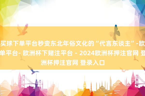 买球下单平台秒变东北年俗文化的“代言东谈主”-欧洲杯下单平台- 欧洲杯下赌注平台 - 2024欧洲杯押注官网 登录入口