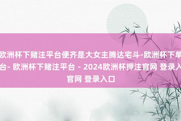 欧洲杯下赌注平台便齐是大女主腾达宅斗-欧洲杯下单平台- 欧洲杯下赌注平台 - 2024欧洲杯押注官网 登录入口