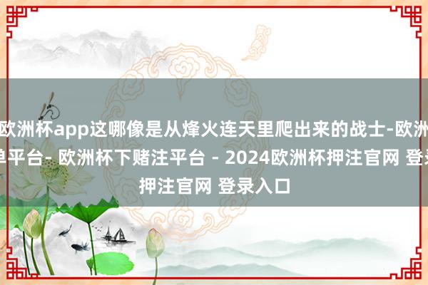 欧洲杯app这哪像是从烽火连天里爬出来的战士-欧洲杯下单平台- 欧洲杯下赌注平台 - 2024欧洲杯押注官网 登录入口