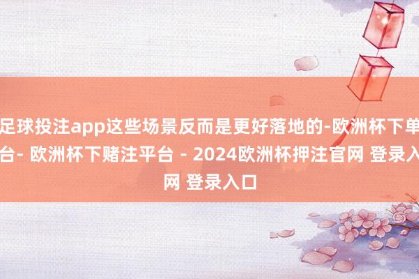 足球投注app这些场景反而是更好落地的-欧洲杯下单平台- 欧洲杯下赌注平台 - 2024欧洲杯押注官网 登录入口