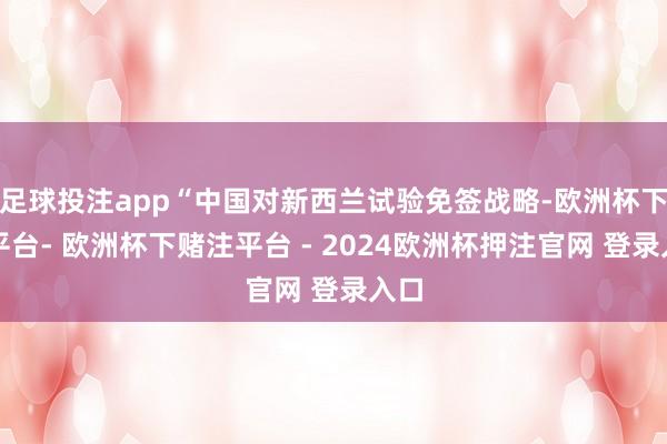 足球投注app“中国对新西兰试验免签战略-欧洲杯下单平台- 欧洲杯下赌注平台 - 2024欧洲杯押注官网 登录入口