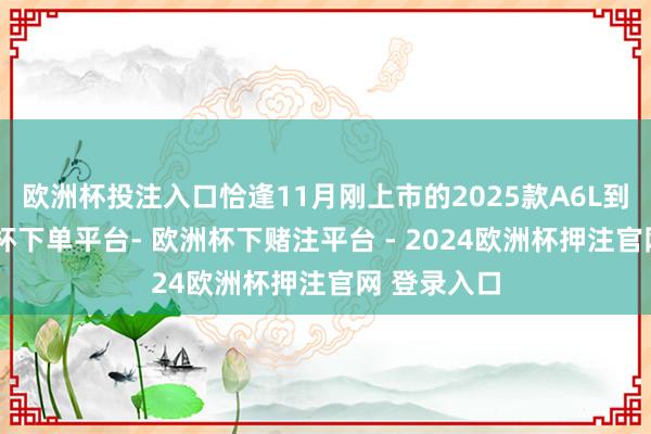 欧洲杯投注入口恰逢11月刚上市的2025款A6L到店了-欧洲杯下单平台- 欧洲杯下赌注平台 - 2024欧洲杯押注官网 登录入口