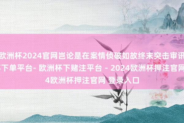 欧洲杯2024官网岂论是在案情侦破如故终末突击审讯时-欧洲杯下单平台- 欧洲杯下赌注平台 - 2024欧洲杯押注官网 登录入口