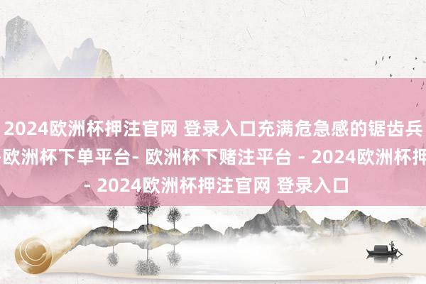 2024欧洲杯押注官网 登录入口充满危急感的锯齿兵器和凶恶的容貌-欧洲杯下单平台- 欧洲杯下赌注平台 - 2024欧洲杯押注官网 登录入口