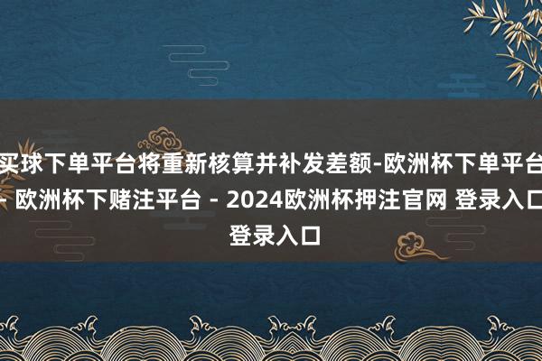 买球下单平台将重新核算并补发差额-欧洲杯下单平台- 欧洲杯下赌注平台 - 2024欧洲杯押注官网 登录入口