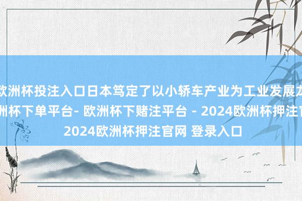 欧洲杯投注入口日本笃定了以小轿车产业为工业发展龙头的策画-欧洲杯下单平台- 欧洲杯下赌注平台 - 2024欧洲杯押注官网 登录入口