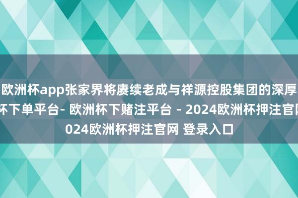 欧洲杯app张家界将赓续老成与祥源控股集团的深厚厚谊-欧洲杯下单平台- 欧洲杯下赌注平台 - 2024欧洲杯押注官网 登录入口