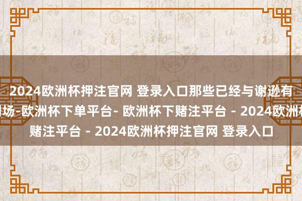 2024欧洲杯押注官网 登录入口那些已经与谢逊有仇的东谈主齐统共到场-欧洲杯下单平台- 欧洲杯下赌注平台 - 2024欧洲杯押注官网 登录入口