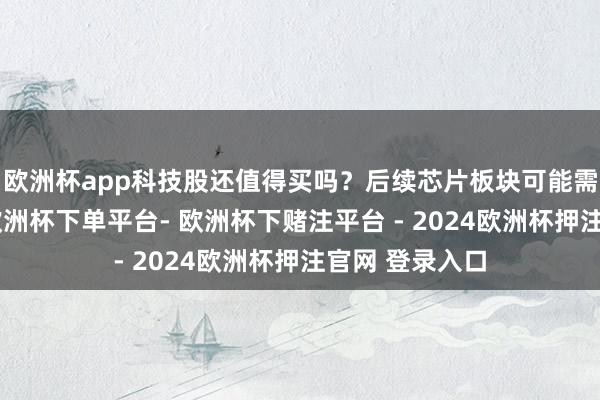 欧洲杯app科技股还值得买吗？后续芯片板块可能需要轰动消化-欧洲杯下单平台- 欧洲杯下赌注平台 - 2024欧洲杯押注官网 登录入口