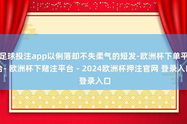 足球投注app以俐落却不失柔气的短发-欧洲杯下单平台- 欧洲杯下赌注平台 - 2024欧洲杯押注官网 登录入口