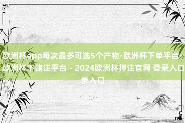 欧洲杯app每次最多可选5个产物-欧洲杯下单平台- 欧洲杯下赌注平台 - 2024欧洲杯押注官网 登录入口