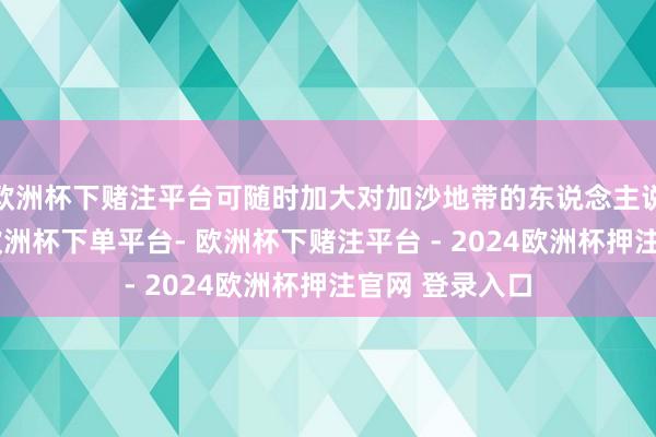 欧洲杯下赌注平台可随时加大对加沙地带的东说念主说念主见接济-欧洲杯下单平台- 欧洲杯下赌注平台 - 2024欧洲杯押注官网 登录入口