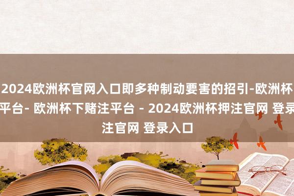 2024欧洲杯官网入口即多种制动要害的招引-欧洲杯下单平台- 欧洲杯下赌注平台 - 2024欧洲杯押注官网 登录入口
