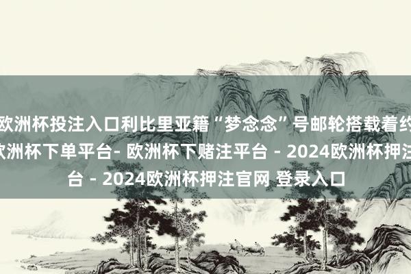 欧洲杯投注入口利比里亚籍“梦念念”号邮轮搭载着约1600名游客-欧洲杯下单平台- 欧洲杯下赌注平台 - 2024欧洲杯押注官网 登录入口