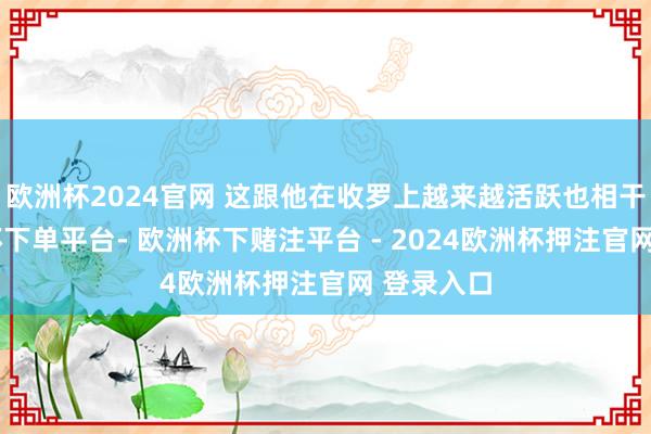 欧洲杯2024官网 这跟他在收罗上越来越活跃也相干系-欧洲杯下单平台- 欧洲杯下赌注平台 - 2024欧洲杯押注官网 登录入口