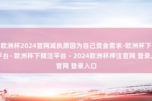 欧洲杯2024官网减执原因为自己资金需求-欧洲杯下单平台- 欧洲杯下赌注平台 - 2024欧洲杯押注官网 登录入口