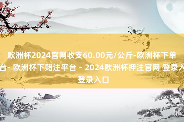 欧洲杯2024官网收支60.00元/公斤-欧洲杯下单平台- 欧洲杯下赌注平台 - 2024欧洲杯押注官网 登录入口