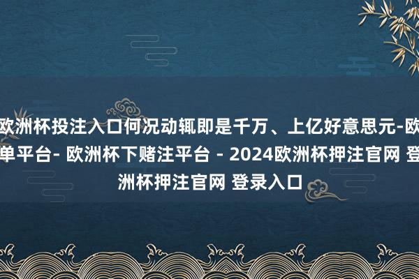 欧洲杯投注入口何况动辄即是千万、上亿好意思元-欧洲杯下单平台- 欧洲杯下赌注平台 - 2024欧洲杯押注官网 登录入口
