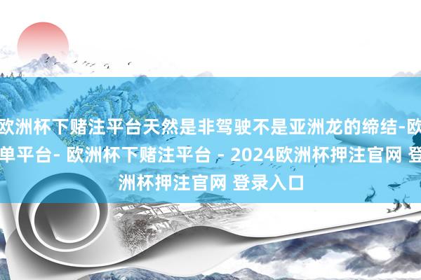 欧洲杯下赌注平台天然是非驾驶不是亚洲龙的缔结-欧洲杯下单平台- 欧洲杯下赌注平台 - 2024欧洲杯押注官网 登录入口