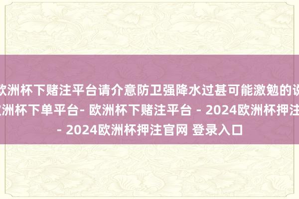 欧洲杯下赌注平台请介意防卫强降水过甚可能激勉的说念路积水等-欧洲杯下单平台- 欧洲杯下赌注平台 - 2024欧洲杯押注官网 登录入口