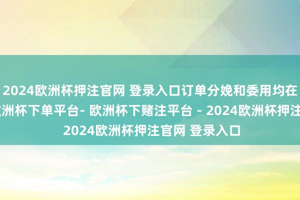 2024欧洲杯押注官网 登录入口订单分娩和委用均在粗浅实施中-欧洲杯下单平台- 欧洲杯下赌注平台 - 2024欧洲杯押注官网 登录入口