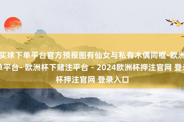 买球下单平台官方预报图有仙女与私有木偶同框-欧洲杯下单平台- 欧洲杯下赌注平台 - 2024欧洲杯押注官网 登录入口