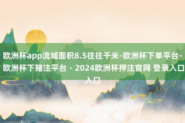 欧洲杯app流域面积8.5往往千米-欧洲杯下单平台- 欧洲杯下赌注平台 - 2024欧洲杯押注官网 登录入口