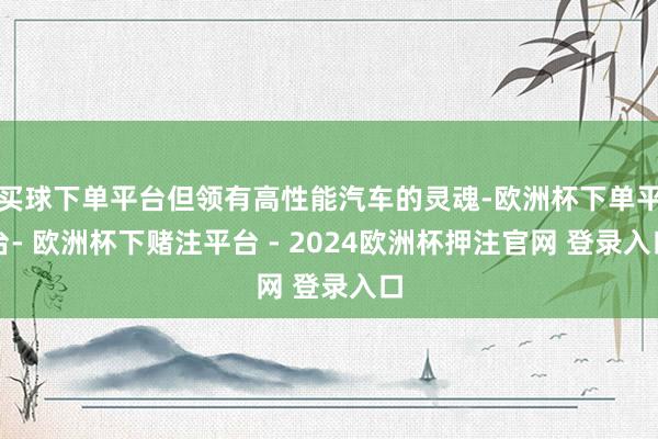 买球下单平台但领有高性能汽车的灵魂-欧洲杯下单平台- 欧洲杯下赌注平台 - 2024欧洲杯押注官网 登录入口