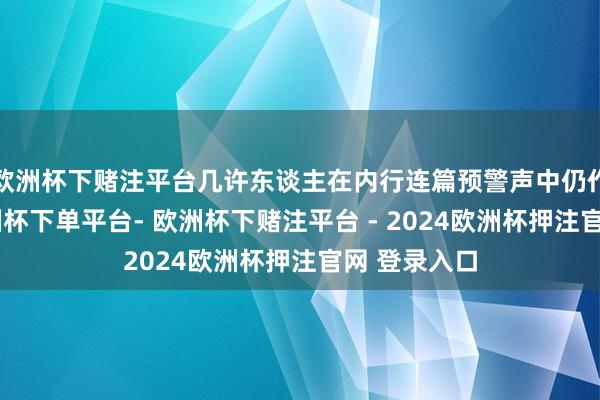 欧洲杯下赌注平台几许东谈主在内行连篇预警声中仍作死马医-欧洲杯下单平台- 欧洲杯下赌注平台 - 2024欧洲杯押注官网 登录入口