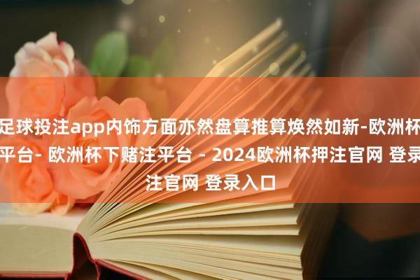 足球投注app内饰方面亦然盘算推算焕然如新-欧洲杯下单平台- 欧洲杯下赌注平台 - 2024欧洲杯押注官网 登录入口