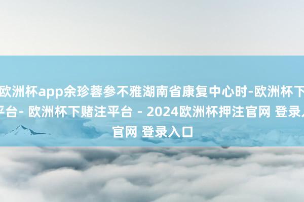欧洲杯app余珍蓉参不雅湖南省康复中心时-欧洲杯下单平台- 欧洲杯下赌注平台 - 2024欧洲杯押注官网 登录入口