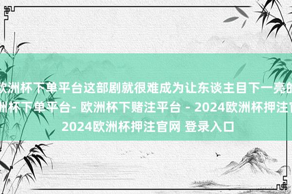 欧洲杯下单平台这部剧就很难成为让东谈主目下一亮的爆款剧了-欧洲杯下单平台- 欧洲杯下赌注平台 - 2024欧洲杯押注官网 登录入口