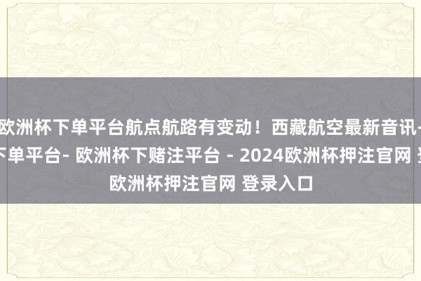 欧洲杯下单平台航点航路有变动！西藏航空最新音讯-欧洲杯下单平台- 欧洲杯下赌注平台 - 2024欧洲杯押注官网 登录入口